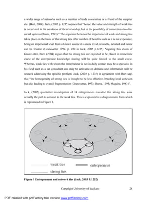a wider range of networks such as a member of trade association or a friend of the supplier
              etc. (Burt, 2004). Jack, (2005 p. 1235) opines that “hence, the value and strength of weak ties
              is not related to the weakness of the relationship, but in the possibility of connections to other
              social systems (Ibarra, 1993).” The argument between the importance of weak and strong ties
              takes place on the basis of that strong ties offer number of benefits such as it is not expensive,
              being on impersonal level from a known source it is more vivid, relatable, detailed and hence
              can be trusted. (Granovetter 1992, p. 490 in Jack, 2005 p.1235) Negating this claim of
              Granovetter, Burt, (2004) argues that the strong ties are expected to be placed in immediate
              circle of the entrepreneur knowledge sharing will be quite limited to the small circle.
              Whereas, weak ties with whom the entrepreneur is not in daily contact may be a specialist in
              his field such as a tax consultant and may be activated on demand and information will be
              sourced addressing the specific problem. Jack, (2005 p. 1235) in agreement with Burt says
              that “the homogeneity of strong ties is thought to be less effective, breeding local cohesion
              but also leading to overall fragmentation (Granovetter, 1973; Ibarra, 1993; Maguire, 1983)”.

              Jack, (2005) qualitative investigation of 14 entrepreneurs revealed that strong ties were
              actually the path to connect to the weak ties. This is explained in a diagrammatic form which
              is reproduced in Figure 1.




              Figure 1 Entrepreneur and network ties (Jack, 2005 P.1252)


                                               Copyright University of Waikato                               28


PDF created with pdfFactory trial version www.pdffactory.com
 