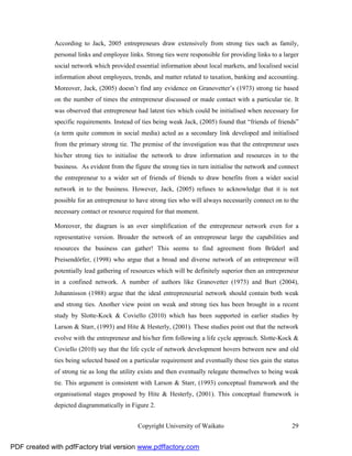 According to Jack, 2005 entrepreneurs draw extensively from strong ties such as family,
              personal links and employee links. Strong ties were responsible for providing links to a larger
              social network which provided essential information about local markets, and localised social
              information about employees, trends, and matter related to taxation, banking and accounting.
              Moreover, Jack, (2005) doesn’t find any evidence on Granovetter’s (1973) strong tie based
              on the number of times the entrepreneur discussed or made contact with a particular tie. It
              was observed that entrepreneur had latent ties which could be initialised when necessary for
              specific requirements. Instead of ties being weak Jack, (2005) found that “friends of friends”
              (a term quite common in social media) acted as a secondary link developed and initialised
              from the primary strong tie. The premise of the investigation was that the entrepreneur uses
              his/her strong ties to initialise the network to draw information and resources in to the
              business. As evident from the figure the strong ties in turn initialise the network and connect
              the entrepreneur to a wider set of friends of friends to draw benefits from a wider social
              network in to the business. However, Jack, (2005) refuses to acknowledge that it is not
              possible for an entrepreneur to have strong ties who will always necessarily connect on to the
              necessary contact or resource required for that moment.

              Moreover, the diagram is an over simplification of the entrepreneur network even for a
              representative version. Broader the network of an entrepreneur large the capabilities and
              resources the business can gather! This seems to find agreement from Brüderl and
              Preisendörfer, (1998) who argue that a broad and diverse network of an entrepreneur will
              potentially lead gathering of resources which will be definitely superior then an entrepreneur
              in a confined network. A number of authors like Granovetter (1973) and Burt (2004),
              Johannisson (1988) argue that the ideal entrepreneurial network should contain both weak
              and strong ties. Another view point on weak and strong ties has been brought in a recent
              study by Slotte-Kock & Coviello (2010) which has been supported in earlier studies by
              Larson & Starr, (1993) and Hite & Hesterly, (2001). These studies point out that the network
              evolve with the entrepreneur and his/her firm following a life cycle approach. Slotte-Kock &
              Coviello (2010) say that the life cycle of network development hovers between new and old
              ties being selected based on a particular requirement and eventually these ties gain the status
              of strong tie as long the utility exists and then eventually relegate themselves to being weak
              tie. This argument is consistent with Larson & Starr, (1993) conceptual framework and the
              organisational stages proposed by Hite & Hesterly, (2001). This conceptual framework is
              depicted diagrammatically in Figure 2.


                                              Copyright University of Waikato                             29


PDF created with pdfFactory trial version www.pdffactory.com
 