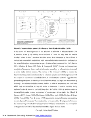 Figure 2 Conceptualizing network development Slotte-Kock & Coviello, (2010)
              In the second and third stage which is best described in the words of the author Slotte-Kock
              & Coviello, (2010 p.51) “moving to the question of “how and why does the network
              develop?” (Parts B and C), all of the activities in Part A are influenced by the focal firm or
              entrepreneur purposefully respecifying goals where s/he initiates change in ties (and therefore
              the network) to either accommodate or enact the external environment (Hite, 2005; Larson,
              1991; Schutjens & Stam, 2003; Steier & Greenwood, 2000).” External environment may
              constitute of exogenous factors such as information technology or information systems such
              as social media for that instance. The purpose of this research would be to examine the
              behavioural life cycle modification in the tie variation, selection and retention processes with
              the adoption of social media tools like facebook. It wouldn’t be far-fetched to suggest that the
              prospective participants of our study will have enact a change looking at the environment by
              selecting a new tie (the researcher) in their network to draw on the expertise and knowledge
              which they are themselves lacking and unable to implement. Extensive literature survey
              studies of Hoang & Antoncic, 2003 and Slotte-Kock & Coviello (2010) do not find studies on
              impact of information systems on networks of entrepreneur. A few studies like (Hamill &
              Gregory, (1997); Loane, (2005); MacGregor, (2004); Moen et al., (2004); Nicolaou & Birley,
              (2003); Poon, (2000); Poon & Jevons (1997) examine the impact of internet on marketing
              network by small businesses. These studies take in to account the development of networks
              but are discussing networks between organisations unlike our interest of ties and development
              of the personal networks of the entrepreneur and the impact of social media.

                                              Copyright University of Waikato                              30


PDF created with pdfFactory trial version www.pdffactory.com
 