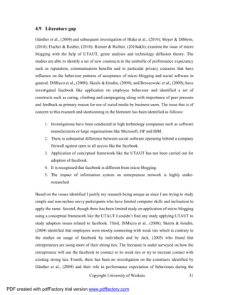 4.9 Literature gap

              Günther et al., (2009) and subsequent investigation of Blake et al., (2010); Meyer & Dibbern,
              (2010); Fischer & Reuber, (2010); Riemer & Richter, (2010a&b); examine the issue of micro
              blogging with the help of UTAUT, genre analysis and technology diffusion theory. The
              studies are able to identify a set of new constructs in the umbrella of performance expectancy
              such as reputation, communication benefits and in particular privacy concerns that have
              influence on the behaviour patterns of acceptance of micro blogging and social software in
              general. DiMicco et al., (2008); Skeels & Grudin, (2009); and Brzozowski et al., (2009); have
              investigated facebook like application on employee behaviour and identified a set of
              constructs such as caring, climbing and campaigning along with importance of peer pressure
              and feedback as primary reason for use of social media by business users. The issue that is of
              concern to this research and shortcoming in the literature has been identified as follows:

                   1. Investigations have been conducted in high technology companies such as software
                       manufacturers or large organisations like Microsoft, HP and IBM.
                   2. There is substantial difference between social software operating behind a company
                       firewall against open to all access like the facebook.
                   3. Application of conceptual framework like the UTAUT has not been carried out for
                       adoption of facebook.
                   4. It is recognised that facebook is different from micro blogging.
                   5. The impact of information system on entrepreneur network is highly under-
                       researched

              Based on the issues identified I justify my research being unique as since I am trying to study
              simple and non-techno savvy participants who have limited computer skills and inclination to
              apply the same. Second, though there has been limited study on application of micro blogging
              using a conceptual framework like the UTAUT I couldn’t find any study applying UTAUT to
              study adoption issues related to facebook. Third, DiMicco et al., (2008); Skeels & Grudin,
              (2009) identified that employees were mostly connecting with weak ties which is contrary to
              the studies on usage of facebook by individuals and by Jack, (2005) who found that
              entrepreneurs are using more of their strong ties. The literature is under surveyed on how the
              entrepreneur will use the facebook to connect to its weak ties or try to increase contact with
              existing strong ties. Fourth, there has been no investigation on the constructs identified by
              Günther et al., (2009) and their role in performance expectation of behaviours during the

                                               Copyright University of Waikato                             31


PDF created with pdfFactory trial version www.pdffactory.com
 