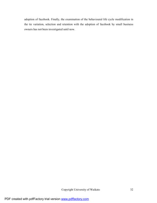 adoption of facebook. Finally, the examination of the behavioural life cycle modification in
              the tie variation, selection and retention with the adoption of facebook by small business
              owners has not been investigated until now.




                                             Copyright University of Waikato                           32


PDF created with pdfFactory trial version www.pdffactory.com
 