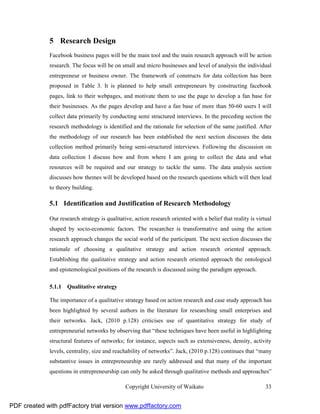 5 Research Design
              Facebook business pages will be the main tool and the main research approach will be action
              research. The focus will be on small and micro businesses and level of analysis the individual
              entrepreneur or business owner. The framework of constructs for data collection has been
              proposed in Table 3. It is planned to help small entrepreneurs by constructing facebook
              pages, link to their webpages, and motivate them to use the page to develop a fan base for
              their businesses. As the pages develop and have a fan base of more than 50-60 users I will
              collect data primarily by conducting semi structured interviews. In the preceding section the
              research methodology is identified and the rationale for selection of the same justified. After
              the methodology of our research has been established the next section discusses the data
              collection method primarily being semi-structured interviews. Following the discussion on
              data collection I discuss how and from where I am going to collect the data and what
              resources will be required and our strategy to tackle the same. The data analysis section
              discusses how themes will be developed based on the research questions which will then lead
              to theory building.

              5.1 Identification and Justification of Research Methodology

              Our research strategy is qualitative, action research oriented with a belief that reality is virtual
              shaped by socio-economic factors. The researcher is transformative and using the action
              research approach changes the social world of the participant. The next section discusses the
              rationale of choosing a qualitative strategy and action research oriented approach.
              Establishing the qualitative strategy and action research oriented approach the ontological
              and epistemological positions of the research is discussed using the paradigm approach.

              5.1.1 Qualitative strategy

              The importance of a qualitative strategy based on action research and case study approach has
              been highlighted by several authors in the literature for researching small enterprises and
              their networks. Jack, (2010 p.128) criticises use of quantitative strategy for study of
              entrepreneurial networks by observing that “these techniques have been useful in highlighting
              structural features of networks; for instance, aspects such as extensiveness, density, activity
              levels, centrality, size and reachability of networks”. Jack, (2010 p.128) continues that “many
              substantive issues in entrepreneurship are rarely addressed and that many of the important
              questions in entrepreneurship can only be asked through qualitative methods and approaches”

                                                Copyright University of Waikato                                33


PDF created with pdfFactory trial version www.pdffactory.com
 