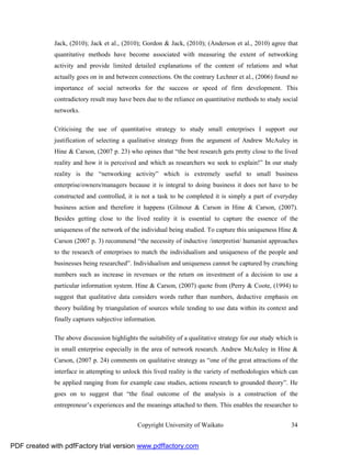 Jack, (2010); Jack et al., (2010); Gordon & Jack, (2010); (Anderson et al., 2010) agree that
              quantitative methods have become associated with measuring the extent of networking
              activity and provide limited detailed explanations of the content of relations and what
              actually goes on in and between connections. On the contrary Lechner et al., (2006) found no
              importance of social networks for the success or speed of firm development. This
              contradictory result may have been due to the reliance on quantitative methods to study social
              networks.

              Criticising the use of quantitative strategy to study small enterprises I support our
              justification of selecting a qualitative strategy from the argument of Andrew McAuley in
              Hine & Carson, (2007 p. 23) who opines that “the best research gets pretty close to the lived
              reality and how it is perceived and which as researchers we seek to explain!” In our study
              reality is the “networking activity” which is extremely useful to small business
              enterprise/owners/managers because it is integral to doing business it does not have to be
              constructed and controlled, it is not a task to be completed it is simply a part of everyday
              business action and therefore it happens (Gilmour & Carson in Hine & Carson, (2007).
              Besides getting close to the lived reality it is essential to capture the essence of the
              uniqueness of the network of the individual being studied. To capture this uniqueness Hine &
              Carson (2007 p. 3) recommend “the necessity of inductive /interpretist/ humanist approaches
              to the research of enterprises to match the individualism and uniqueness of the people and
              businesses being researched”. Individualism and uniqueness cannot be captured by crunching
              numbers such as increase in revenues or the return on investment of a decision to use a
              particular information system. Hine & Carson, (2007) quote from (Perry & Coote, (1994) to
              suggest that qualitative data considers words rather than numbers, deductive emphasis on
              theory building by triangulation of sources while tending to use data within its context and
              finally captures subjective information.

              The above discussion highlights the suitability of a qualitative strategy for our study which is
              in small enterprise especially in the area of network research. Andrew McAuley in Hine &
              Carson, (2007 p. 24) comments on qualitative strategy as “one of the great attractions of the
              interface in attempting to unlock this lived reality is the variety of methodologies which can
              be applied ranging from for example case studies, actions research to grounded theory”. He
              goes on to suggest that “the final outcome of the analysis is a construction of the
              entrepreneur’s experiences and the meanings attached to them. This enables the researcher to


                                              Copyright University of Waikato                              34


PDF created with pdfFactory trial version www.pdffactory.com
 