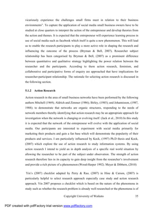 vicariously experience the challenges small firms meet in relation to their business
              environments”. To capture the application of social media small business owners have to be
              studied at close quarters to interpret the action of the entrepreneur and develop theories from
              the action and themes. It is expected that the entrepreneur will experience learning process in
              use of social media such as facebook which itself is quite a new phenomenon. This will lead
              us to enable the research participants to play a more active role in shaping the research and
              influencing the outcome of the process (Bryman & Bell, 2007). Researcher subject
              relationship has been categorised by Bryman & Bell, (2007) as a prominent difference
              between quantitative and qualitative strategy highlighting the power relation between the
              researcher and the participants. According to them action research, feminism, and
              collaborative and participative forms of enquiry are approached that have implications for
              researcher-participant relationship. The rationale for selecting action research is discussed in
              the following section.

              5.1.2 Action Research

              Action research in the area of small business networks have been performed by the following
              authors Mitchell (1969); Aldrich and Zimmer (1986); Birley, (1985); and Johannisson, (1987,
              1988); to demonstrate that networks are organic structures, responding to the needs of
              network members thereby identifying that action research may be an appropriate approach for
              investigation when the network is changing or evolving itself. (Jack et al., 2010) In this study
              it is expected that the network of the entrepreneur will evolve with the application of social
              media. Our participants are interested to experiment with social media primarily for
              marketing their products and gain a fan base which will demonstrate the popularity of their
              products and services. I am particularly influenced by Kock, (1997) Ph.D thesis and Kock,
              (2007) which explore the use of action research to study information systems. By using
              action research I intend to yield an in depth analysis of a specific real world situation by
              allowing the researcher to be part of the subject under observation. The strength of action
              research therefore lies in its capacity to gain deep insight from the researcher’s involvement
              and provide a rich picture of a phenomenon (Wood-Harper 1992). Meyer & Dibbern, (2010)

              Yin’s (2007) checklist adapted by Perry & Rao, (2007) in Hine & Carson, (2007) is
              particularly helpful to select research approach especially case study and action research
              approach. Yin 2007 proposes a checklist which is based on the nature of the phenomena in
              study such as whether the research problem is already well researched or the phenomena is of

                                              Copyright University of Waikato                              35


PDF created with pdfFactory trial version www.pdffactory.com
 