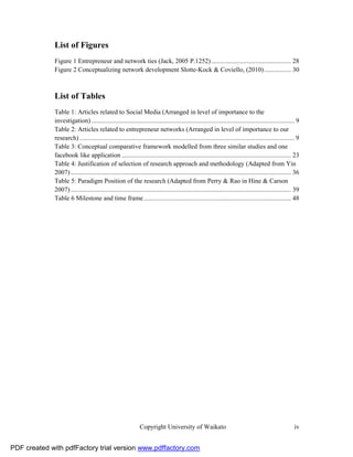List of Figures
              Figure 1 Entrepreneur and network ties (Jack, 2005 P.1252) ............................................... 28
              Figure 2 Conceptualizing network development Slotte-Kock & Coviello, (2010) ................ 30



              List of Tables
              Table 1: Articles related to Social Media (Arranged in level of importance to the
              investigation) ........................................................................................................................ 9
              Table 2: Articles related to entrepreneur networks (Arranged in level of importance to our
              research) ............................................................................................................................... 9
              Table 3: Conceptual comparative framework modelled from three similar studies and one
              facebook like application .................................................................................................... 23
              Table 4: Justification of selection of research approach and methodology (Adapted from Yin
              2007) .................................................................................................................................. 36
              Table 5: Paradigm Position of the research (Adapted from Perry & Rao in Hine & Carson
              2007) .................................................................................................................................. 39
              Table 6 Milestone and time frame ....................................................................................... 48




                                                              Copyright University of Waikato                                                         iv


PDF created with pdfFactory trial version www.pdffactory.com
 