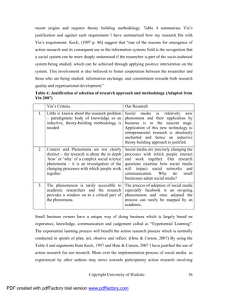 recent origins and requires theory building methodology. Table 4 summarises Yin’s
              justification and against each requirement I have summarised how my research fits with
              Yin’s requirement. Kock, (1997 p. 86) suggest that “one of the reasons for emergence of
              action research and its consequent use in the information systems field is the recognition that
              a social system can be more deeply understood if the researcher is part of the socio-technical
              system being studied, which can be achieved through applying positive intervention on the
              system. This involvement is also believed to foster cooperation between the researcher and
              those who are being studied, information exchange, and commitment towards both research
              quality and organisational development.”
              Table 4: Justification of selection of research approach and methodology (Adapted from
              Yin 2007)
                     Yin’s Criteria                                  Our Research
               1.    Little is known about the research problem      Social media is relatively new
                     – paradigmatic body of knowledge so an          phenomena and their application by
                     inductive, theory-building methodology is       business is in the nascent stage.
                     needed                                          Application of this new technology to
                                                                     entrepreneurial research is absolutely
                                                                     uncharted and hence an inductive
                                                                     theory building approach is justified.
               2.    Context and Phenomena are not clearly           Social media are precisely changing the
                     distinct – the research is about the in depth   processes with which people interact
                     ‘how’ or ‘why’ of a complex social science      and work together. Our research
                     phenomena – it is an investigation of the       questions examine how social media
                     changing processes with which people work       will impact social networks and
                     together                                        communication.     Why      do    small
                                                                     businesses adopt social media?
               3.    The phenomenon is rarely accessible to          The process of adoption of social media
                     academic researchers and the research           especially facebook is an on-going
                     provides a window on to a critical part of      phenomenon and once adopted the
                     the phenomena.                                  process can rarely be mapped by an
                                                                     academic.

              Small business owners have a unique way of doing business which is largely based on
              experience, knowledge, communication and judgement called as “Experiential Learning”.
              The experiential learning process will benefit the action research process which is normally
              conducted in spirals of plan, act, observe and reflect. (Hine & Carson, 2007) By using the
              Table 4 and arguments from Kock, 1997 and Hine & Carson, 2007 I have justified the use of
              action research for our research. More over the implementation process of social media as
              experienced by other authors may move towards participatory action research involving


                                              Copyright University of Waikato                             36


PDF created with pdfFactory trial version www.pdffactory.com
 
