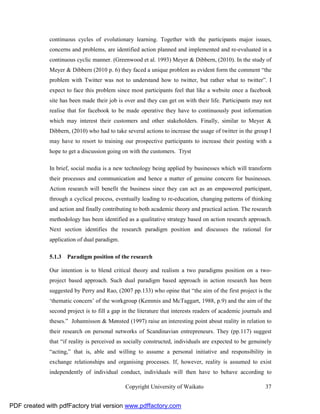 continuous cycles of evolutionary learning. Together with the participants major issues,
              concerns and problems, are identified action planned and implemented and re-evaluated in a
              continuous cyclic manner. (Greenwood et al. 1993) Meyer & Dibbern, (2010). In the study of
              Meyer & Dibbern (2010 p. 6) they faced a unique problem as evident form the comment “the
              problem with Twitter was not to understand how to twitter, but rather what to twitter”. I
              expect to face this problem since most participants feel that like a website once a facebook
              site has been made their job is over and they can get on with their life. Participants may not
              realise that for facebook to be made operative they have to continuously post information
              which may interest their customers and other stakeholders. Finally, similar to Meyer &
              Dibbern, (2010) who had to take several actions to increase the usage of twitter in the group I
              may have to resort to training our prospective participants to increase their posting with a
              hope to get a discussion going on with the customers. Tryst

              In brief, social media is a new technology being applied by businesses which will transform
              their processes and communication and hence a matter of genuine concern for businesses.
              Action research will benefit the business since they can act as an empowered participant,
              through a cyclical process, eventually leading to re-education, changing patterns of thinking
              and action and finally contributing to both academic theory and practical action. The research
              methodology has been identified as a qualitative strategy based on action research approach.
              Next section identifies the research paradigm position and discusses the rational for
              application of dual paradigm.

              5.1.3 Paradigm position of the research

              Our intention is to blend critical theory and realism a two paradigms position on a two-
              project based approach. Such dual paradigm based approach in action research has been
              suggested by Perry and Rao, (2007 pp.133) who opine that “the aim of the first project is the
              ‘thematic concern’ of the workgroup (Kemmis and McTaggart, 1988, p.9) and the aim of the
              second project is to fill a gap in the literature that interests readers of academic journals and
              theses.” Johannisson & Mønsted (1997) raise an interesting point about reality in relation to
              their research on personal networks of Scandinavian entrepreneurs. They (pp.117) suggest
              that “if reality is perceived as socially constructed, individuals are expected to be genuinely
              “acting,” that is, able and willing to assume a personal initiative and responsibility in
              exchange relationships and organising processes. If, however, reality is assumed to exist
              independently of individual conduct, individuals will then have to behave according to

                                               Copyright University of Waikato                              37


PDF created with pdfFactory trial version www.pdffactory.com
 