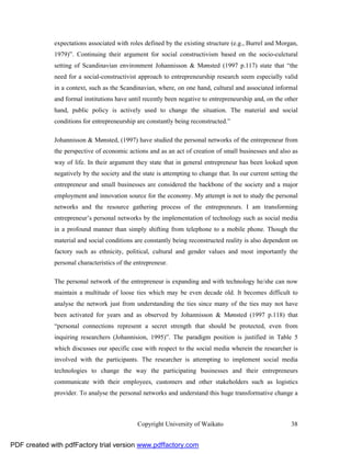 expectations associated with roles defined by the existing structure (e.g., Burrel and Morgan,
              1979)”. Continuing their argument for social constructivism based on the socio-culctural
              setting of Scandinavian environment Johannisson & Mønsted (1997 p.117) state that “the
              need for a social-constructivist approach to entrepreneurship research seem especially valid
              in a context, such as the Scandinavian, where, on one hand, cultural and associated informal
              and formal institutions have until recently been negative to entrepreneurship and, on the other
              hand, public policy is actively used to change the situation. The material and social
              conditions for entrepreneurship are constantly being reconstructed.”

              Johannisson & Mønsted, (1997) have studied the personal networks of the entrepreneur from
              the perspective of economic actions and as an act of creation of small businesses and also as
              way of life. In their argument they state that in general entrepreneur has been looked upon
              negatively by the society and the state is attempting to change that. In our current setting the
              entrepreneur and small businesses are considered the backbone of the society and a major
              employment and innovation source for the economy. My attempt is not to study the personal
              networks and the resource gathering process of the entrepreneurs. I am transforming
              entrepreneur’s personal networks by the implementation of technology such as social media
              in a profound manner than simply shifting from telephone to a mobile phone. Though the
              material and social conditions are constantly being reconstructed reality is also dependent on
              factory such as ethnicity, political, cultural and gender values and most importantly the
              personal characteristics of the entrepreneur.

              The personal network of the entrepreneur is expanding and with technology he/she can now
              maintain a multitude of loose ties which may be even decade old. It becomes difficult to
              analyse the network just from understanding the ties since many of the ties may not have
              been activated for years and as observed by Johannisson & Mønsted (1997 p.118) that
              “personal connections represent a secret strength that should be protected, even from
              inquiring researchers (Johannision, 1995)”. The paradigm position is justified in Table 5
              which discusses our specific case with respect to the social media wherein the researcher is
              involved with the participants. The researcher is attempting to implement social media
              technologies to change the way the participating businesses and their entrepreneurs
              communicate with their employees, customers and other stakeholders such as logistics
              provider. To analyse the personal networks and understand this huge transformative change a



                                               Copyright University of Waikato                             38


PDF created with pdfFactory trial version www.pdffactory.com
 