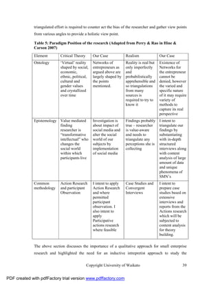 triangulated effort is required to counter act the bias of the researcher and gather view points
              from various angles to provide a holistic view point.

              Table 5: Paradigm Position of the research (Adapted from Perry & Rao in Hine &
              Carson 2007)
              Element         Critical Theory      Our Case            Realism               Our Case
              Ontology        ‘Virtual’ reality    Networks of         Reality is real but   Existence of
                              shaped by social,    entrepreneurs as    only imperfectly      Networks for
                              economic,            argued above are    and                   the entrepreneur
                              ethnic, political,   largely shaped by   probabilistically     cannot be
                              cultural and         the points          apprehensible and     denied, however
                              gender values        mentioned.          so triangulations     the varied and
                              and crystallized                         from many             specific nature
                              over time                                sources is            of it may require
                                                                       required to try to    variety of
                                                                       know it               methods to
                                                                                             capture its real
                                                                                             perspective
              Epistemology Value mediated          Investigation is    Findings probably     I intent to
                           finding                 about impact of     true – researcher     triangulate our
                           researcher is           social media and    is value-aware        findings by
                           “transformative         alter the social    and needs to          substantiating
                           intellectual” who       world of our        triangulate any       with in-depth
                           changes the             subjects by         perceptions she is    structured
                           social world            implementation      collecting            interviews along
                           within which            of social media                           with content
                           participants live                                                 analysis of large
                                                                                             amount of data
                                                                                             and unique
                                                                                             phenomena of
                                                                                             SMN’s
              Common          Action Research      I intent to apply   Case Studies and      I intent to
              methodology     and participant      Action Research     Convergent            prepare case
                              Observation          and where           Interviews            studies based on
                                                   permitted                                 extensive
                                                   participant                               interviews and
                                                   observation. I                            reports from the
                                                   also intent to                            Actions research
                                                   apply                                     which will be
                                                   Participative                             subjected to
                                                   actions research                          content analysis
                                                   where feasible                            for theory
                                                                                             building.

              The above section discusses the importance of a qualitative approach for small enterprise
              research and highlighted the need for an inductive intrepretist approach to study the


                                                Copyright University of Waikato                            39


PDF created with pdfFactory trial version www.pdffactory.com
 
