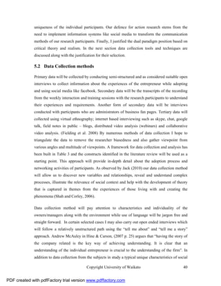 uniqueness of the individual participants. Our defence for action research stems from the
              need to implement information systems like social media to transform the communication
              methods of our research participants. Finally, I justified the dual paradigm position based on
              critical theory and realism. In the next section data collection tools and techniques are
              discussed along with the justification for their selection.

              5.2 Data Collection methods

              Primary data will be collected by conducting semi-structured and as considered suitable open
              interviews to collect information about the experiences of the entrepreneur while adopting
              and using social media like facebook. Secondary data will be the transcripts of the recording
              from the weekly interaction and training sessions with the research participants to understand
              their experiences and requirements. Another form of secondary data will be interviews
              conducted with participants who are administrators of business fan pages. Tertiary data will
              collected using virtual ethnography; internet based interviewing such as skype, chat, google
              talk, field notes in public – blogs, distributed video analysis (webinars) and collaborative
              video analysis. (Fielding et al. 2008) By numerous methods of data collection I hope to
              triangulate the data to remove the researcher biasedness and also gather viewpoint from
              various angles and multitude of viewpoints. A framework for data collection and analysis has
              been built in Table 3 and the constructs identified in the literature review will be used as a
              starting point. This approach will provide in-depth detail about the adoption process and
              networking activities of participants. As observed by Jack (2010) our data collection method
              will allow us to discover new variables and relationships, reveal and understand complex
              processes, illustrate the relevance of social context and help with the development of theory
              that is captured in themes from the experiences of those living with and creating the
              phenomena (Shah and Corley, 2006).

              Data collection method will pay attention to characteristics and individuality of the
              owners/managers along with the environment while use of language will be jargon free and
              straight forward. In certain selected cases I may also carry out open ended interviews which
              will follow a relatively unstructured path using the “tell me about” and “tell me a story”
              approach. Andrew McAuley in Hine & Carson, (2007 p. 25) argues that “having the story of
              the company related is the key way of achieving understanding. It is clear that an
              understanding of the individual entrepreneur is crucial to the understanding of the firm”. In
              addition to data collection from the subjects in study a typical unique characteristics of social

                                               Copyright University of Waikato                              40


PDF created with pdfFactory trial version www.pdffactory.com
 