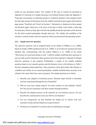 media are user generated content. Two samples of this type of content are presented as
              Appendix B Transcript of a sample discussion on Facebook business Page and Appendix C
              Transcript conversations on dedicated groups on Linked-In attached to this proposal which
              provide large amount of information from the suitable facebook business pages and Linked-in
              page groups “Facebook and Twitter for business”. Information is displayed on these groups
              and facebook pages which give us the clues on the type of utility social media is achieving
              for businesses. However these data will form the peripheral and the main data will be derived
              for the action research participants through interviews. The validity and credibility of the
              research is centred on these interview questions which are discussed in the preceding section.

              5.2.1 Sample interview questions

              The interview questions will be prepared based on the studies of DiMicco et al., (2008),
              Skeels & Grudin, (2009) and Brzozowski et al., (2009). A set of interview questions has been
              obtained after communicating with the authors DiMicco et al., (2008) of the article
              “Motivations for social networking at work”. I shall be suitably modifying these questions to
              suit our study and for information these questions have been attached as Appendix D Sample
              Interview questions to this proposal. Preliminarily a sample of the suitably modified
              questions based on our research question and the literature review with reference to Table 3
              has been attempted and presented here. These questions will be pilot tested with reference to
              credibility and validity on our research participants, suitably modified where necessary to be
              refined to the extent where they meet our purpose. The sample questions are as below:

                 1. Describe your adoption of facebook process. Illustrate major benefits or downfalls
                     you have experienced through the use of facebook?

                 2. Who are your most valued contacts? Are these contacts on your facebook “friend”
                     list? Do you have interaction with these contacts through facebook?

                 3. Describe the adoption process of the facebook for your business process. Do you
                     describe this communication tool as use full for your business?

                 4. Can you categorically say that facebook has helped you to interact with your
                     customers locally and also helped you to gain business?

                 5. Would you use facebook if you had to pay for maintaining a fan page?




                                              Copyright University of Waikato                             41


PDF created with pdfFactory trial version www.pdffactory.com
 