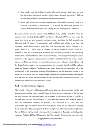 6. On a broader view for the last six months who are the contacts with whom you have
                     had interactions in form of meetings, lunch, home visit and get together? Did you
                     arrange this over facebook or other means of communication?

                 7. Going back to our first question describe your relationship with these contacts in
                     terms of close distant or intermediate? (The reason for asking this question is to
                     identify the theory of structural holes (strong or weak ties) in personal networks)

              In addition to the questions obtained from DiMicco et al., (2008), I intend to obtain the
              questions from Skeels & Grudin, (2009) and Brzozowski et al., (2009) and hope to get the
              same since these are also academic conference papers published by dual academic and
              Microsoft and HP authors. To substantially add credibility and validity to our interview
              questions I shall also attempt to obtain interview questions from authors Günther et al.,
              (2009); Blake et al., (2010); Meyer & Dibbern, (2010) and Riemer & Ritcher, (2010a & b)
              and that at least one or two of them will share their interview questions to make our study
              more robust, credible and valid. I have discussed the data collection process and provided an
              indication of the expected sample questions based on which the interviewing process may be
              carried out. These questions are at moment propositions and as indicated earlier a framework
              for data collection based on our research questions and constructs identified will be used as a
              guide line for data collection. Another important aspect for the interview questions will be the
              need to built in the variables of the study. The independent and the dependent variable in our
              study will be different from the above authors. Variable like qualification of the entrepreneur
              will not exist and hence related questions will not be considered by the above studies. The
              variables are briefly discussed in the next section.

              5.2.2 Variables for the investigation

              The variable of the study will be developed from the data itself. Common usual variable such
              as characteristics of the owners, qualifications of the owner are predominant in the literature
              on small business and entrepreneurship and networks. In particular reference to variables in
              network study has been discussed by Jack, (2010) who observes that work on social bonds of
              trust and commitment between ties (Etzioni, 1988; Anderson et al., 2007) has shed
              considerable light on network interaction. Jack, (2010) opine that the approaches taken by
              these studies have been conceptually different and produce different understanding but also
              have a different starting point with respect to the selection of dependent and independent
              variables. As Jack, (2010 p. 130) explains that “for example, if studying the network, social
                                               Copyright University of Waikato                             42


PDF created with pdfFactory trial version www.pdffactory.com
 