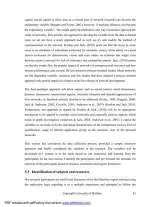 capital (social capital is often seen as a critical part of network research) can become the
              explanatory variable (Borgatti and Foster, 2003), however, if studying alliances, ties become
              the explanatory variable”. This might partly be attributed to the way researchers approach the
              study of networks. This justifies our approach to develop the variable from the data collected
              since we do not have a ready approach and as well we try and modify the method of
              communication in the network. Gordon and Jack, (2010) point out that the focus in some
              cases is on attributes of individuals (criticised for atomistic views), while others on causal
              factors (criticised for deterministic views) and even others on relations that might exist
              between actors (criticised for lack of coherence and underachievement) Jack, (2010) points
              out that the trends; first, the popular impact of networks on entrepreneurial outcomes and new
              venture performance and; second, the less attractive process-oriented studies where networks
              are the dependent variable, continues and few studies that have adopted a process oriented
              approach only partial empirical evidence exists for a theory of network development.

              The dual paradigm approach will allow aspects such as social context, social dimensions,
              dynamic dimensions, interactional aspects, structural elements and detailed appreciations of
              how networks on facebook actually develop to be addressed (Birley, 1985; Huggins, 2000;
              Jack & Anderson, 2002; Coviello, 2005; Anderson et al., 2007) (Gordon and Jack 2010).
              Furthermore, our approach as argued by Gordon & Jack, (2010) will be an appropriate
              mechanism to be applied to consider social networks and especially process aspects, which
              needs in depth investigation (Anderson & Jack, 2002; Anderson et al., 2007). I expect the
              variables in our study to be the individual characteristics of the entrepreneur such as level of
              qualification, usage of internet application giving us the atomistic view of the personal
              networks.

              This section has considered the data collection process, provided a sample interview
              questions and briefly considered the variables in the research. The variables will be
              developed as I venture in to the study based on our experience and learning from the
              participants. In the next section I identify the participants and put forward our rationale for
              selection of the participants based on resource constraints and logistic limitations.

              5.3 Identification of subjects and resources

              Our research participants are small local businesses from the Hamilton region selected using
              the replication logic regarding it as a multiple experiment and attempted to follow the

                                               Copyright University of Waikato                             43


PDF created with pdfFactory trial version www.pdffactory.com
 