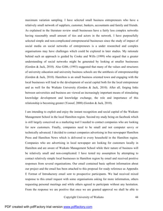 maximum variation sampling. I have selected small business entrepreneurs who have a
              relatively small network of suppliers, customer, bankers, accountants and family and friends.
              As explained in the literature review small businesses have a fairly less complex networks
              having reasonably small amount of ties and actors in the network. I have purposefully
              selected simple and non-complicated entrepreneurial businesses since the study of impact of
              social media on social networks of entrepreneurs is a under researched and complex
              organisations may have challenges which could be explored in later studies. My rationale
              behind such an approach is guided by Cooke and Wills (1999) who argued that a greater
              understanding of social networks might be generated by looking at smaller businesses
              (Gordon & Jack, 2010). Also Gibb, (1993) suggested that many of the values and structures
              of university education and university business schools are the antithesis of entrepreneurship
              (Gordon & Jack, 2010). Hamilton is an small business oriented town and engaging with the
              local businesses will lead to the development of social capital both for the local entrepreneur
              and as well for the Waikato University (Gordon & Jack, 2010). After all, forging links
              between universities and business are viewed an increasingly important means of stimulating
              knowledge development and knowledge exchange, the role and importance of this
              relationship is becoming greater (Yousuf, 2008) (Gordon & Jack, 2010).

              I am intending to exploit and enjoy the instant recognition and social capital of the Waikato
              Management School in the local Hamilton region. Second my study being on facebook which
              is still largely conceived as a marketing tool I needed to contact companies who are looking
              for new customers. Finally, companies need to be small and not computer savvy or
              technically advanced. I decided to contact companies advertising in free newspaper Hamilton
              Press and Hamilton News which is delivered to every household in the Hamilton region.
              Companies who are advertising in local newspaper are looking for customers locally in
              Hamilton and are aware of Waikato Management School while their nature of business will
              be relatively small and non-complicated. I have tested my assumption by attempting to
              contact relatively simple local businesses in Hamilton region by email and received positive
              responses from several organisations. Our email contained basic upfront information about
              our project and the email has been attached to this proposal for ready reference as Appendix
              E Format of Introductory email sent to prospective participants. We had received mixed
              response to this email request with some organisations asking for more information, others
              requesting personal meetings and while others agreed to participate without any hesitation.
              From the response we are positive that once we are granted approval we shall be able to

                                              Copyright University of Waikato                             44


PDF created with pdfFactory trial version www.pdffactory.com
 