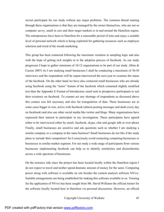 recruit participant for our study without any major problems. The common thread running
              through these organisations is that they are managed by the owner themselves, who are not so
              computer savvy, small in size and their target markets is in and around the Hamilton region.
              The entrepreneurs have been in Hamilton for a reasonable period of time and enjoy a suitable
              level of personal network which is being exploited for gathering resources such as employee
              selection and word of the mouth marketing.

              This group has been contacted following the maximum variation in sampling logic and also
              with the hope of getting rich insights in to the adoption process of facebook. As our study
              progresses I hope to gather minimum of 10-12 organisations to be part of our study. (Hine &
              Carson 2007) As I am studying small businesses I shall be conducting a maximum of 30-50
              interviews and the respondents will be repeat interviewed the next year to examine the status
              of the facebook. On the other hand we have also contacted small businesses who are already
              using facebook using the “notes” feature of the facebook which contained slightly modified
              text than the Appendix E Format of Introductory email sent to prospective participants to suit
              their existence on facebook. To counter act any shortage of respondents as discussed above
              this contact was felt necessary and also for triangulation of data. These businesses are in
              some cases bigger in size, active with facebook (almost posting messages and deals every day
              on facebook) and also use other social media like twitter and blogs. Many organisations have
              expressed their interest to participate in my investigation. These participants have agreed
              either to be interviewed either by email, facebook, skype, chat and google talk or over phone
              Finally, small businesses are sensitive and ask questions such as whether I am studying a
              similar company or a company in the same business? Small businesses do not like if the study
              plans to include their competitors! So I consciously avoid contacting competing businesses or
              businesses in similar market segment. For our study a wide range of participants from various
              businesses implementing facebook can help us to identify similarities and dissimilarities
              across a wide spectrum of businesses.

              On the resource side since the project has been located locally within the Hamilton region I
              do not expect to travel and neither spend dramatic amount of money for the same. Computing
              power along with software is available on site besides the content analysis software NVivo.
              Suitable arrangements are being established for making this software available to us. Training
              for the application of NVivo has been sought from Mr. David Williams the official trainer for
              the software locally located here in Hamilton via personal discussions. However, an official


                                              Copyright University of Waikato                            45


PDF created with pdfFactory trial version www.pdffactory.com
 