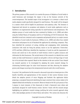 1 Introduction
              The primary purpose of this research is to examine the process of adoption of social media in
              small businesses and investigate the impact it has on the business network of the
              owner/entrepreneur. The intended output of the investigation is to construct a robust social
              media adoption model specifically designed for small business. The model will be designed
              in a manner which will be helpful for practitioners and academics alike. The literature is
              fragmented and skewed on acceptance and adoption of social media application such as
              facebook in an organisational setting especially for small businesses and entrepreneurs. The
              adoption process of social media has been examined by Günther et al., (2009) and others
              using the Unified Theory of Acceptance and Use of Technology (UTAUT) framework. They
              identified several new constructs such as reputation and primarily privacy as a major concern
              for adoption of social media by businesses. DiMicco et al., (2008) and others have studied
              motivations and purpose for use of facebook like application by technology companies. They
              have identified the constructs of caring, climbing and campaigning while maintaining
              connection with weak ties being the primary reason to use the application. Granovetter,
              (1973) and Burt, (2004) have identified the importance of weak ties and the requirement of
              diverse and varied ties in the network of small business owners to gather resources and
              information for their businesses. The second interest of this research is to identify how social
              media can help small businesses to spread out and gather a diverse and large range of weak
              ties to be activated when required. Based on this intention in the next section I have framed
              my research question to be investigated by adopting the action research strategy by
              constructing facebook pages for select local businesses and then observing the adoption
              process and changes occurring to the entrepreneurial network and to the overall business.

              In section 3 the justification for this research is discussed to provide an instant preview of the
              benefit, feasibility and appropriateness of this research. In later section literature review
              details the adoption process of micro blogging and facebook like application before
              proposing a conceptual framework identifying the major constructs from various studies to be
              adapted refined and enriched by our research. Moreover based on the life cycle process of ties
              I propose to insert elements of this framework to build a framework more robust and
              specifically designed for small business owners. Section 5 deals with the research design
              highlighting our qualitative research strategy justifying the action research approach along
              with a dual paradigm position of critical theory and realism. This section also discusses the

                                                Copyright University of Waikato                               1


PDF created with pdfFactory trial version www.pdffactory.com
 