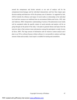 around the entrepreneur and his/her network so our unit of analysis will be the
              entrepreneur/owner/manager and her individual characteristics and how these impact upon
              decision making and behaviour will be the primary area of attention. As suggested by Jack,
              (2010) I identify the influence and impact of social media on relationships at the individual
              level and how resources are mobilised from an environment (Nohria and Eccles, 1992, Jack
              and Anderson, 2002). Interpretative understanding of actions of the phenomena social media
              will be considered within the specific context of social networks and analysis will be on
              going through out the period of the study. I also plan to generate themes and topics form the
              interview data to find common issues and practices among the participants in study (Lewins
              & Silver, 2007). The large amount of information calls for intensive content analysis and I
              plan to use NVivo software because without software it is not possible to analyse such large
              amount of data and secondly a local expert is available for training and consultation.




                                              Copyright University of Waikato                           47


PDF created with pdfFactory trial version www.pdffactory.com
 
