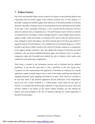 7 Failure Factors
              One of the most probable failure factors would be our reliance on the Facebook platform and
              expectations that the business pages of this software would be free. For this purpose it is
              advisable to prepare the facebook pages of the businesses at the earliest possible to avoid this
              downturn. Secondly I anticipate failure in accessing data from the individuals and the quality
              of the data to draw reasonable conclusions. I have assumed that the businesses will have
              plenty of customers how are facebook savvy. The small business owners will have a network
              of contacts that are all willing to connect through facebook. I seek to address these issues by
              tapping a larger variety and number of companies and I seek to make the selection process
              more stringent in criteria and purpose. The initial selection process has been quite random to
              gauge the interest of local businesses. I am confident that as the research progresses it will be
              possible to get diverse subjects based on the criteria for selection looking in to commonality
              of the subjects already consented. I have also adopted the strategy of contacting successful
              companies who are having established facebook pages and extremely active to provide a
              comparative study and if possible also establish the type of industry which maybe more
              suitable for social media type of applications.

              Third being a research in the information systems such as facebook that has gathered
              prominence in the last few years there is also a possibility of the wave dying down.
              Companies are still experimenting with application of facebook as a business tool and the
              application sounds extremely logical such as word of the mouth marketing and making the
              shopping experience social, shopping with friend so on and so forth. However, it remains to
              be seen how much of the facebook application and the enthusiasm of the entrepreneurs
              prevail over time. Finally, facebook is a “walled garden” which defies the true spirit of
              Internet. It is possible that facebook gets embroiled in legal and privacy issues along with
              anti-trust leading to big fallout. In due course websites designers can start offering the
              features and being designed in the line of facebook reducing the overall importance of
              facebook business pages.




                                               Copyright University of Waikato                              49


PDF created with pdfFactory trial version www.pdffactory.com
 