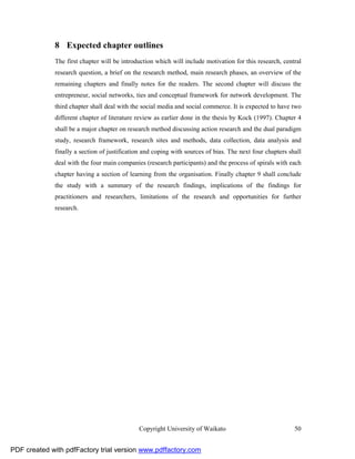 8 Expected chapter outlines
              The first chapter will be introduction which will include motivation for this research, central
              research question, a brief on the research method, main research phases, an overview of the
              remaining chapters and finally notes for the readers. The second chapter will discuss the
              entrepreneur, social networks, ties and conceptual framework for network development. The
              third chapter shall deal with the social media and social commerce. It is expected to have two
              different chapter of literature review as earlier done in the thesis by Kock (1997). Chapter 4
              shall be a major chapter on research method discussing action research and the dual paradigm
              study, research framework, research sites and methods, data collection, data analysis and
              finally a section of justification and coping with sources of bias. The next four chapters shall
              deal with the four main companies (research participants) and the process of spirals with each
              chapter having a section of learning from the organisation. Finally chapter 9 shall conclude
              the study with a summary of the research findings, implications of the findings for
              practitioners and researchers, limitations of the research and opportunities for further
              research.




                                              Copyright University of Waikato                              50


PDF created with pdfFactory trial version www.pdffactory.com
 