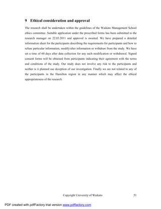 9 Ethical consideration and approval
              The research shall be undertaken within the guidelines of the Waikato Management School
              ethics committee. Suitable application under the prescribed forms has been submitted to the
              research manager on 22.03.2011 and approval is awaited. We have prepared a detailed
              information sheet for the participants describing the requirements for participants and how to
              refuse particular information, modify/alter information or withdraw from the study. We have
              set a time of 60 days after data collection for any such modification or withdrawal. Signed
              consent forms will be obtained from participants indicating their agreement with the terms
              and conditions of the study. Our study does not involve any risk to the participants and
              neither is it planned use deception of our investigation. Finally we are not related to any of
              the participants in the Hamilton region in any manner which may affect the ethical
              appropriateness of the research




                                                Copyright University of Waikato                          51


PDF created with pdfFactory trial version www.pdffactory.com
 
