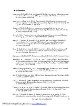10 References
              Anderson, A. R., Dodd, S. D., & Jack, Sarah. (2010). Network practices and entrepreneurial
                  growth. Scandinavian Journal of Management, 26(2), 121-133. Elsevier Ltd. doi:
                  10.1016/j.scaman.2010.01.005.

              Anderson, A., & Jack, Sarah. (2002). The articulation of social capital in entrepreneurial
                  networks: a glue or a lubricant? Entrepreneurship & Regional Development, 14(3), 193-
                  210. doi: 10.1080/08985620110112079.

              Badawy, A. M. (2009). Technology management simply defined: A tweet plus two
                  characters. Journal of Engineering and Technology Management, 26(4), 219-224. doi:
                  10.1016/j.jengtecman.2009.11.001.

              Birley, S. (1985). The role of networks in the entrepreneurial process. Journal of Business
                   Venturing, 1(1), 107-117. doi: 10.1016/0883-9026(85)90010-2.

              Blake, B. P., Agarwal, N., Wigand, R. T., & Wood, J. D. (2010). Twitter Quo Vadis: Is
                  Twitter Bitter or Are Tweets Sweet? 2010 Seventh International Conference on
                  Information Technology: New Generations, (May 2010), 1257-1260. Ieee. doi:
                  10.1109/ITNG.2010.61.

              Boyd, D. M., & Ellison, Nicole B. (2008). Social Network Sites: Definition, History, and
                  Scholarship. Journal of Computer-Mediated Communication, 13(1), 210-230. doi:
                  10.1111/j.1083-6101.2007.00393.x.

              Bryman, A., & Bell, E. (2007). Business research methods. Oxford: Oxford University Press.

              Brzozowski, M. J., Sandholm, T., & Hogg, T. (2009). Effects of feedback and peer pressure
                  on contributions to enterprise social media. Proceedings of the ACM 2009 international
                  conference on Supporting group work (p. 61–70). New York, New York, USA: ACM.
                  doi: 10.1145/1531674.1531684.

              Brüderl, J., & Preisendörfer, P. (1998). Network support and the success of newly founded
                  business. Small Business Economics, 10(3), 213–225. Springer. doi:
                  10.1023/A:1007997102930.

              Burt, R. S. (2004). Structural Holes and Good Ideas. American Journal of Sociology, 110(2),
                   349-399. doi: 10.1086/421787.

              Chell, E., & Baines, S. (2000). Networking, entrepreneurship and microbusiness behaviour.
                  Entrepreneurship & Regional Development, 12(3), 195-215. doi:
                  10.1080/089856200413464.

              Cheung, C. M. K., & Lee, M. K. O. (2010). A theoretical model of intentional social action in
                  online social networks. Decision Support Systems, 49(1), 24-30. Elsevier B.V. doi:
                  10.1016/j.dss.2009.12.006.

              DiMicco, J., Millen, D. R., Geyer, W., Dugan, C., Brownholtz, B., & Muller, M. (2008).
                 Motivations for social networking at work. Proceedings of the ACM 2008 conference on
                                              Copyright University of Waikato                               52


PDF created with pdfFactory trial version www.pdffactory.com
 