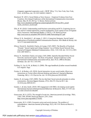 Computer supported cooperative work - CSCW ’08 (p. 711). New York, New York,
                   USA: ACM Press. doi: 10.1145/1460563.1460674.

              Donsbach, W. (2011). Social Media as News Sources – Empirical Evidence from Four
                  Countries. 61st Annual Conference of the International Communication Association
                  Boston, May 26–30, 2011 (p. 7). Boston. Retrieved from
                  http://www.donsbach.net/blog/wp-content/uploads/2011/01/ica-2011_social-
                  media_donsbach_meckel.pdf.

              Ellis, R. M. (2010). Understanding small business networking and ICTs: Exploring face-to-
                    face and ICT-related opportunity creation mediated by social capital in East of England
                    micro- businesses. International Studies, (179972), 1-28. Retrieved from
                    http://cresi.essex.ac.uk/pubs/CWP-2010-01-SME-Networking-ICT.pdf.

              Ellison, N. B., Steinfield, C., & Lampe, C. (2011). Connection Strategies: Social Capital
                   Implications of Facebook-enabled Communication Practices. New Media & Society. doi:
                   10.1177/1461444810385389.

              Ellison, Nicole B., Steinfield, Charles, & Lampe, Cliff. (2007). The Benefits of Facebook
                   “Friends:” Social Capital and College Students’ Use of Online Social Network Sites.
                   Journal of Computer-Mediated Communication, 12(4), 1143-1168. doi: 10.1111/j.1083-
                   6101.2007.00367.x.

              Ellison, N., Steinfield, Charles, & Lampe, Cliff. (2006). Spatially Bounded Online Social
                   Networks and Social Capital : The Role of Facebook. Annual Conference of the
                   International Communication Association (ICA), June 19-23, 2006 in Dresden,
                   Germany. doi: doi=10.1.1.85.5541.

              Fielding, N., Lee, R. M., & Blank, G. (2008). The sage handbook of online research methods.
                   Los Angeles: Sage.

              Fischer, E., & Reuber, a R. (2010). Social interaction via new social media: (How) can
                   interactions on Twitter affect effectual thinking and behavior? Journal of Business
                   Venturing, 26(1), 1-18. Elsevier Inc. doi: 10.1016/j.jbusvent.2010.09.002.

              Ganley, D., & Lampe, Cliff. (2009). The ties that bind: Social network principles in online
                  communities. Decision Support Systems, 47(3), 266-274. Elsevier B.V. doi:
                  10.1016/j.dss.2009.02.013.

              Gordon, I., & Jack, Sarah. (2010). HEI engagement with SMEs: developing social capital.
                  International Journal of Entrepreneurial Behaviour & Research, 16(6), 517-539. doi:
                  10.1108/13552551011082489.

              Granovetter, M. S. (1973). The strength of weak ties. American journal of sociology, 78(6),
                  1360–1380. JSTOR. Retrieved March 4, 2011, from
                  http://www.jstor.org/stable/2776392.

              Granovetter, M. S. (1985). Economic action and social structure: The problem of
                  embeddedness. American Journal of Sociology, 91(3), 481-510. Retrieved March 4,
                  2011, from

                                              Copyright University of Waikato                               53


PDF created with pdfFactory trial version www.pdffactory.com
 