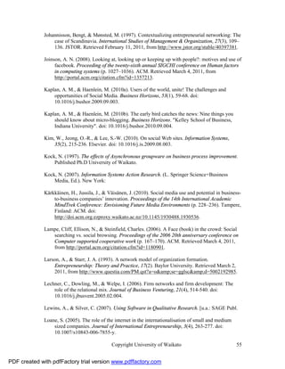 Johannisson, Bengt, & Mønsted, M. (1997). Contextualizing entrepreneurial networking: The
                  case of Scandinavia. International Studies of Management & Organization, 27(3), 109–
                  136. JSTOR. Retrieved February 11, 2011, from http://www.jstor.org/stable/40397381.

              Joinson, A. N. (2008). Looking at, looking up or keeping up with people?: motives and use of
                   facebook. Proceeding of the twenty-sixth annual SIGCHI conference on Human factors
                   in computing systems (p. 1027–1036). ACM. Retrieved March 4, 2011, from
                   http://portal.acm.org/citation.cfm?id=1357213.

              Kaplan, A. M., & Haenlein, M. (2010a). Users of the world, unite! The challenges and
                  opportunities of Social Media. Business Horizons, 53(1), 59-68. doi:
                  10.1016/j.bushor.2009.09.003.

              Kaplan, A. M., & Haenlein, M. (2010b). The early bird catches the news: Nine things you
                  should know about micro-blogging. Business Horizons. "Kelley School of Business,
                  Indiana University". doi: 10.1016/j.bushor.2010.09.004.

              Kim, W., Jeong, O.-R., & Lee, S.-W. (2010). On social Web sites. Information Systems,
                  35(2), 215-236. Elsevier. doi: 10.1016/j.is.2009.08.003.

              Kock, N. (1997). The effects of Asynchronous groupware on business process improvement.
                  Published Ph.D University of Waikato.

              Kock, N. (2007). Information Systems Action Research. (L. Springer Science+Business
                  Media, Ed.). New York:

              Kärkkäinen, H., Jussila, J., & Väisänen, J. (2010). Social media use and potential in business-
                  to-business companiesʼ innovation. Proceedings of the 14th International Academic
                  MindTrek Conference: Envisioning Future Media Environments (p. 228–236). Tampere,
                  Finland: ACM. doi:
                  http://doi.acm.org.ezproxy.waikato.ac.nz/10.1145/1930488.1930536.

              Lampe, Cliff, Ellison, N., & Steinfield, Charles. (2006). A Face (book) in the crowd: Social
                 searching vs. social browsing. Proceedings of the 2006 20th anniversary conference on
                 Computer supported cooperative work (p. 167–170). ACM. Retrieved March 4, 2011,
                 from http://portal.acm.org/citation.cfm?id=1180901.

              Larson, A., & Starr, J. A. (1993). A network model of organization formation.
                  Entrepreneurship: Theory and Practice, 17(2). Baylor University. Retrieved March 2,
                  2011, from http://www.questia.com/PM.qst?a=o&amp;se=gglsc&amp;d=5002192985.

              Lechner, C., Dowling, M., & Welpe, I. (2006). Firm networks and firm development: The
                  role of the relational mix. Journal of Business Venturing, 21(4), 514-540. doi:
                  10.1016/j.jbusvent.2005.02.004.

              Lewins, A., & Silver, C. (2007). Using Software in Qualitative Research. [u.a.: SAGE Publ.

              Loane, S. (2005). The role of the internet in the internationalisation of small and medium
                  sized companies. Journal of International Entrepreneurship, 3(4), 263-277. doi:
                  10.1007/s10843-006-7855-y.

                                              Copyright University of Waikato                              55


PDF created with pdfFactory trial version www.pdffactory.com
 