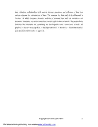 data collection methods along with sample interview questions and collection of data from
              various sources for triangulation of data. The strategy for data analysis is elaborated in
              Section 5.4 which involves thematic analysis of primary data such as interviews and
              secondary data being electronic transcripts which is typical of social media. The proposal also
              indicates the timeframe for conducting the investigation with a time table. Finally, the
              proposal is ended with a depiction of the expected outline of the thesis, a statement of ethical
              consideration and the status of approval.




                                                Copyright University of Waikato                             2


PDF created with pdfFactory trial version www.pdffactory.com
 