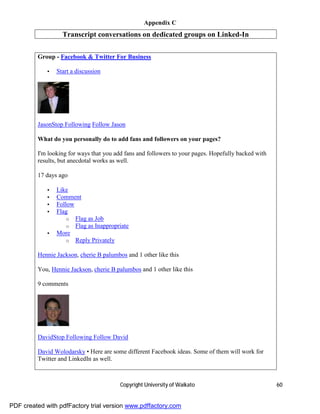 Appendix C
                   Transcript conversations on dedicated groups on Linked-In

         Group - Facebook & Twitter For Business

             •   Start a discussion




         JasonStop Following Follow Jason

         What do you personally do to add fans and followers on your pages?

         I'm looking for ways that you add fans and followers to your pages. Hopefully backed with
         results, but anecdotal works as well.

         17 days ago

             •   Like
             •   Comment
             •   Follow
             •   Flag
                     o Flag as Job
                     o Flag as Inappropriate
             •   More
                     o Reply Privately

         Hennie Jackson, cherie B palumbos and 1 other like this

         You, Hennie Jackson, cherie B palumbos and 1 other like this

         9 comments




         DavidStop Following Follow David

         David Wolodarsky • Here are some different Facebook ideas. Some of them will work for
         Twitter and LinkedIn as well.



                                         Copyright University of Waikato                             60


PDF created with pdfFactory trial version www.pdffactory.com
 