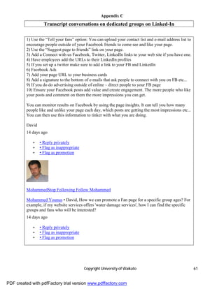 Appendix C
                   Transcript conversations on dedicated groups on Linked-In

         1) Use the “Tell your fans” option: You can upload your contact list and e-mail address list to
         encourage people outside of your Facebook friends to come see and like your page.
         2) Use the “Suggest page to friends” link on your page.
         3) Add a Connect with us Facebook, Twitter, LinkedIn links to your web site if you have one.
         4) Have employees add the URLs to their LinkedIn profiles
         5) If you set up a twitter make sure to add a link to your FB and LinkedIn
         6) Facebook Ads
         7) Add your page URL to your business cards
         8) Add a signature to the bottom of e-mails that ask people to connect with you on FB etc...
         9) If you do do advertising outside of online – direct people to your FB page
         10) Ensure your Facebook posts add value and create engagement. The more people who like
         your posts and comment on them the more impressions you can get.

         You can monitor results on Facebook by using the page insights. It can tell you how many
         people like and unlike your page each day, which posts are getting the most impressions etc...
         You can then use this information to tinker with what you are doing.

         David
         14 days ago

             •   • Reply privately
             •   • Flag as inappropriate
             •   • Flag as promotion




         MohammedStop Following Follow Mohammed

         Mohammed Younus • David, How we can promote a Fan page for a specific group ages? For
         example, if my website services offers 'water damage services', how I can find the specific
         groups and fans who will be interested?
         14 days ago

             •   • Reply privately
             •   • Flag as inappropriate
             •   • Flag as promotion




                                           Copyright University of Waikato                                 61


PDF created with pdfFactory trial version www.pdffactory.com
 