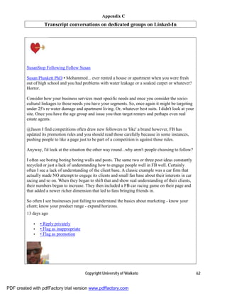 Appendix C
                   Transcript conversations on dedicated groups on Linked-In




         SusanStop Following Follow Susan

         Susan Plunkett PhD • Mohammed... ever rented a house or apartment when you were fresh
         out of high school and you had problems with water leakage or a soaked carpet or whatever?
         Horror.

         Consider how your business services meet specific needs and once you consider the socio-
         cultural linkages to those needs you have your segments. So, once again it might be targeting
         under 25's re water damage and apartment living. Or, whatever best suits. I didn't look at your
         site. Once you have the age group and issue you then target renters and perhaps even real
         estate agents.

         @Jason I find competitions often draw new followers to 'like' a brand however, FB has
         updated its promotion rules and you should read those carefully because in some instances,
         pushing people to like a page just to be part of a competition is against those rules.

         Anyway, I'd look at the situation the other way round...why aren't people choosing to follow?

         I often see boring boring boring walls and posts. The same two or three post ideas constantly
         recycled or just a lack of understanding how to engage people well in FB well. Certainly
         often I see a lack of understanding of the client base. A classic example was a car firm that
         actually made NO attempt to engage its clients and small fan base about their interests in car
         racing and so on. When they began to shift that and show real understanding of their clients,
         their numbers began to increase. They then included a FB car racing game on their page and
         that added a newer richer dimension that led to fans bringing friends in.

         So often I see businesses just failing to understand the basics about marketing - know your
         client; know your product range - expand horizons.
         13 days ago

             •   • Reply privately
             •   • Flag as inappropriate
             •   • Flag as promotion




                                           Copyright University of Waikato                                 62


PDF created with pdfFactory trial version www.pdffactory.com
 