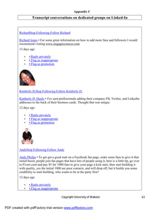Appendix C
                   Transcript conversations on dedicated groups on Linked-In


         RichardStop Following Follow Richard

         Richard Jones • For some great information on how to add more fans and followers I would
         recommend visiting www.engagesciences.com
         13 days ago

             •   • Reply privately
             •   • Flag as inappropriate
             •   • Flag as promotion




         Kimberly D.Stop Following Follow Kimberly D.

         Kimberly D. Hardy • I've seen professionals adding their company FB, Twitter, and Linkedin
         addresses to the back of their business cards. Thought that was unique.
         12 days ago

             •   • Reply privately
             •   • Flag as inappropriate
             •   • Flag as promotion




         AndyStop Following Follow Andy

         Andy Phelps • To get get a good start on a Facebook fan page, order some fans to give it that
         initial boost, people join fan pages that have lots of people using it, here is a little tip, go over
         to Fiverr.com and pay $5 for 1000 fans to give your page a kick start, then start building it
         with quality, yes the initial 1000 are poor contacts, and will drop off, but it builds you some
         credibility to start building, who wants to be at the party first?
         12 days ago

             •   • Reply privately
             •   • Flag as inappropriate

                                            Copyright University of Waikato                                      63


PDF created with pdfFactory trial version www.pdffactory.com
 