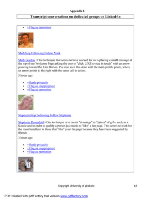 Appendix C
                   Transcript conversations on dedicated groups on Linked-In

             •   • Flag as promotion




         MarkStop Following Follow Mark

         Mark Gordon • One technique that seems to have worked for us is placing a small message at
         the top of our Welcome Page asking the user to "click LIKE to stay in touch" with an arrow
         pointing toward the Like Button. I've also seen this done with the main profile photo, where
         an arrow points to the right with the same call to action.
         5 hours ago

             •   • Reply privately
             •   • Flag as inappropriate
             •   • Flag as promotion




         StephanieStop Following Follow Stephanie

         Stephanie Rosendahl • One technique is to create "drawings" or "prizes" of gifts, such as a
         Kindle and in order to qualify a person just needs to "like" a fan page. This seems to work but
         the most beneficial is those that "like" your fan page because they have been suggested by
         friends.
         3 hours ago

             •   • Reply privately
             •   • Flag as inappropriate
             •   • Flag as promotion




                                           Copyright University of Waikato                                 64


PDF created with pdfFactory trial version www.pdffactory.com
 