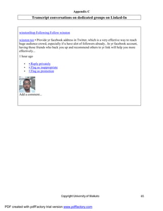 Appendix C
                   Transcript conversations on dedicated groups on Linked-In


         winstonStop Following Follow winston

         winston teo • Provide yr facebook address in Twitter, which is a very effective way to reach
         huge audience crowd, especially if u have alot of followers already.. In yr facebook account,
         having those friends who back you up and recommend others to yr link will help you more
         effectively...
         1 hour ago

             •   • Reply privately
             •   • Flag as inappropriate
             •   • Flag as promotion




         Add a comment...




                                           Copyright University of Waikato                               65


PDF created with pdfFactory trial version www.pdffactory.com
 