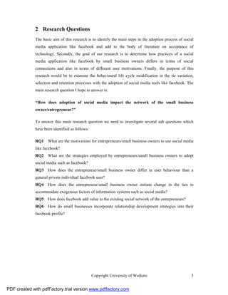 2 Research Questions
              The basic aim of this research is to identify the main steps in the adoption process of social
              media application like facebook and add to the body of literature on acceptance of
              technology. Secondly, the goal of our research is to determine how practices of a social
              media application like facebook by small business owners differs in terms of social
              connections and also in terms of different user motivations. Finally, the purpose of this
              research would be to examine the behavioural life cycle modification in the tie variation,
              selection and retention processes with the adoption of social media tools like facebook. The
              main research question I hope to answer is:

              “How does adoption of social media impact the network of the small business
              owner/entrepreneur?”

              To answer this main research question we need to investigate several sub questions which
              have been identified as follows:

              RQ1    What are the motivations for entrepreneurs/small business owners to use social media
              like facebook?
              RQ2    What are the strategies employed by entrepreneurs/small business owners to adopt
              social media such as facebook?
              RQ3    How does the entrepreneur/small business owner differ in user behaviour than a
              general private individual facebook user?
              RQ4    How does the entrepreneur/small business owner initiate change in the ties to
              accommodate exogenous factors of information systems such as social media?
              RQ5    How does facebook add value to the existing social network of the entrepreneurs?
              RQ6    How do small businesses incorporate relationship development strategies into their
              facebook profile?




                                                 Copyright University of Waikato                          3


PDF created with pdfFactory trial version www.pdffactory.com
 