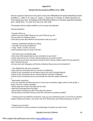 Appendix D

                                    Sample Interview questions (DiMicco et al., 2008)


         Interview questions obtained from the authors of the article “Motivations for social networking at work”
         by DiMicco, J., Millen, D. R., Geyer, W., Dugan, C., Brownholtz, B., & Muller, M. (2008). Motivations for
         social networking at work. Proceedings of the ACM 2008 conference on Computer supported cooperative
         work - CSCW ’08 (p. 711). New York, New York, USA: ACM

         The questions will be suitably modified to suit our study and application.

         Interview Questions:

         − Purpose: Warm-up
         o What is your job at IBM? Where do you work? What do you do?
         o Do you work in a traditional office?
         o How did you hear about Beehive? Did someone invite you to join?

         − Purpose: understand motivation for visiting
         − How often do you log into Beehive?
         o 1/day, 1/week, 1/month, only once
         o what usually prompts you to go to the site?

         − Let’s look at your connections page
         o How many of the people listed as your connections do you know?
         o Of the ones that you do not know, what prompted you to connect to them?
         o Of the ones you do know, how did you connect to them? Did you initiate contact? Did you search for
         them? Did they find you?
         o Do you have work colleagues and friends on Beehive that you have not connected to?

         − Your Relationship with your connections
         o How would you summarize who you connect to on Beehive?
         o Which of your connections do you keep an eye on the most? (through beehive)
         o Which of your connections do you communicate the most with on Beehive?
         o Which of your connections do you communicate the most with outside of Beehive?
         o
         − Memorable connections
         o Can you remember something you saw on one of your connections’ pages: either on their profile, a
         photo, a hive five, a status message?
         • Whose page was it? [go to the page with the user]
         • What was memorable about the page?
         • Did you learn something you didn’t know about the person?
         • Did you leave a comment? Have you ever left a comment on someone’s profile?

         − Thinking of all of your Beehive connections, have you ever mentioned a photo or a hive five to someone
         outside of Beehive (in person, over email, over ST)? What did you say? What prompted you to say it?



         − People you do not know
         o Can you think of a time you looked at a profile page of someone you didn’t know?


                                               Copyright University of Waikato                                  66


PDF created with pdfFactory trial version www.pdffactory.com
 