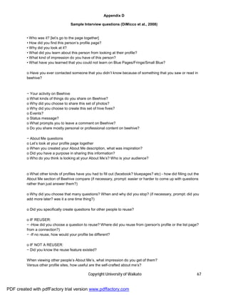 Appendix D

                                    Sample Interview questions (DiMicco et al., 2008)


         • Who was it? [let’s go to the page together]
         • How did you find this person’s profile page?
         • Why did you look at it?
         • What did you learn about this person from looking at their profile?
         • What kind of impression do you have of this person?
         • What have you learned that you could not learn on Blue Pages/Fringe/Small Blue?

         o Have you ever contacted someone that you didn’t know because of something that you saw or read in
         beehive?



         − Your activity on Beehive
         o What kinds of things do you share on Beehive?
         o Why did you choose to share this set of photos?
         o Why did you choose to create this set of hive fives?
         o Events?
         o Status message?
         o What prompts you to leave a comment on Beehive?
         o Do you share mostly personal or professional content on beehive?

         − About Me questions
         o Let’s look at your profile page together
         o When you created your About Me description, what was inspiration?
         o Did you have a purpose in sharing this information?
         o Who do you think is looking at your About Me’s? Who is your audience?



         o What other kinds of profiles have you had to fill out (facebook? bluepages? etc) - how did filling out the
         About Me section of Beehive compare (if necessary, prompt: easier or harder to come up with questions
         rather than just answer them?)

         o Why did you choose that many questions? When and why did you stop? (if necessary, prompt: did you
         add more later? was it a one time thing?)

         o Did you specifically create questions for other people to reuse?

         o IF REUSER:
         − -How did you choose a question to reuse? Where did you reuse from (person's profile or the list page?
         from a connection?)
         − -If no reuse, how would your profile be different?

         o IF NOT A REUSER:
         − Did you know the reuse feature existed?

         When viewing other people’s About Me’s, what impression do you get of them?
         Versus other profile sites, how useful are the self-crafted about me’s?

                                               Copyright University of Waikato                                     67


PDF created with pdfFactory trial version www.pdffactory.com
 