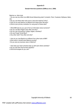 Appendix D

                                   Sample Interview questions (DiMicco et al., 2008)




         Beehive vs. other tools
         − Do you use any other (non-IBM) Social Networking sites? (LinkedIn, Flickr, Facebook, MySpace, Bebo,
         etc)
         o Do you use these other tools more or less than beehive? Why?
         o How do you see beehive as different from these other SN tools?
         o What is your primary motivation for using each of these sites?

         − What IBM tools do you use to find out information about someone?
         o Do you use Blue Pages? How often and why?
         o Do you use Connections? (blogs, dogear, activities)?
         o Do use Fringe? Small Blue?
         o Any other tools? How often and why?

         − How do you view Beehive as different from other tools at IBM?
         • What value or benefit does Beehive provide?
         • Do you see any business value in Beehive?

         − How does your team primarily keep up with each others activities?
         o Do you see them face-to-face regularly?
         o What technologies do you use?




                                             Copyright University of Waikato                                68


PDF created with pdfFactory trial version www.pdffactory.com
 