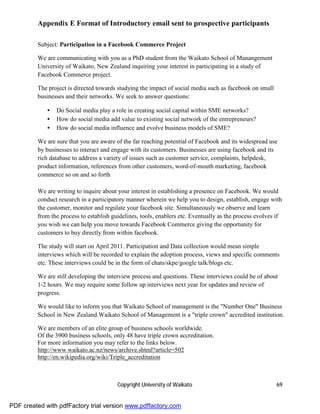 Appendix E Format of Introductory email sent to prospective participants

         Subject: Participation in a Facebook Commerce Project

         We are communicating with you as a PhD student from the Waikato School of Manangement
         University of Waikato, New Zealand inquiring your interest in participating in a study of
         Facebook Commerce project.

         The project is directed towards studying the impact of social media such as facebook on small
         businesses and their networks. We seek to answer questions:

             •   Do Social media play a role in creating social capital within SME networks?
             •   How do social media add value to existing social network of the entrepreneurs?
             •   How do social media influence and evolve business models of SME?

         We are sure that you are aware of the far reaching potential of Facebook and its widespread use
         by businesses to interact and engage with its customers. Businesses are using facebook and its
         rich database to address a variety of issues such as customer service, complaints, helpdesk,
         product information, references from other customers, word-of-mouth marketing, facebook
         commerce so on and so forth

         We are writing to inquire about your interest in establishing a presence on Facebook. We would
         conduct research in a participatory manner wherein we help you to design, establish, engage with
         the customer, monitor and regulate your facebook site. Simultaneously we observe and learn
         from the process to establish guidelines, tools, enablers etc. Eventually as the process evolves if
         you wish we can help you move towards Facebook Commerce giving the opportunity for
         customers to buy directly from within facebook.

         The study will start on April 2011. Participation and Data collection would mean simple
         interviews which will be recorded to explain the adoption process, views and specific comments
         etc. These interviews could be in the form of chats/skpe/google talk/blogs etc.

         We are still developing the interview process and questions. These interviews could be of about
         1-2 hours. We may require some follow up interviews next year for updates and review of
         progress.

         We would like to inform you that Waikato School of management is the "Number One" Business
         School in New Zealand.Waikato School of Management is a "triple crown" accredited institution.

         We are members of an elite group of business schools worldwide.
         Of the 3900 business schools, only 48 have triple crown accreditation.
         For more information you may refer to the links below.
         http://www.waikato.ac.nz/news/archive.shtml?article=502
         http://en.wikipedia.org/wiki/Triple_accreditation



                                         Copyright University of Waikato                                 69


PDF created with pdfFactory trial version www.pdffactory.com
 