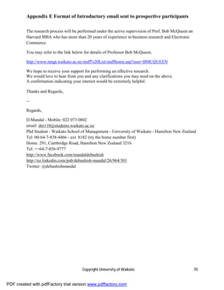 Appendix E Format of Introductory email sent to prospective participants

         The research process will be performed under the active supervision of Prof. Bob McQueen an
         Harvard MBA who has more than 20 years of experience in business research and Electronic
         Commerce.

         You may refer to the link below for details of Professor Bob McQueen.

         http://www.mngt.waikato.ac.nz/staff%20List/staffhome.asp?user=BMCQUEEN

         We hope to receive your support for performing an effective research.
         We would love to hear from you and any clarifications you may need on the above.
         A confirmation indicating your interest would be extremely helpful.

         Thanks and Regards,

         --

         Regards,

         D.Mandal - Mobile: 022 073 0802
         email: dm110@students.waikato.ac.nz
         Phd Student - Waikato School of Management - University of Waikato - Hamilton New Zealand
         Tel: 00-64-7-838-4466 - ext. 8182 (try the home number first)
         Home: 291, Cambridge Road, Hamilton New Zealand 3216
         Tel: ++64-7-856-9777
         http://www.facebook.com/mandaldebashish
         http://nz.linkedin.com/pub/debashish-mandal/26/964/301
         Twitter: @debashishmandal




                                       Copyright University of Waikato                                 70


PDF created with pdfFactory trial version www.pdffactory.com
 