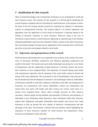 3 Justification for this research
              There is limited knowledge in the existing body of literature on use of facebook by small and
              micro business owners. The intention for this research is to fill this gap by identifying the
              crucial elements in adoption and use of facebook by small businesses. I also propose to add to
              the body of the rich existing network research by examining the influence of information
              systems on entrepreneurial networks. The research subject is of extreme importance and
              appropriate since the application of social media by businesses is maturing leading to the
              shifting of electronic commerce to social commerce. Moreover, being in the area of
              information systems based on small businesses addressing an important gap in the literature
              substantial publishable outlets has been identified. Finally, creation of new jobs in businesses
              like social media strategist will open up new opportunity for the researcher and as well for the
              university to provide courses/papers related to social media.

              3.1 Importance and appropriateness of this research

              Small businesses and entrepreneurs are recognised by any economy in the world as the corner
              stone of innovation, flexibility, productivity and efficiency generating employment and
              wealth for the nation. The internet and social media technologies are giving rise to new breed
              of entrepreneurs and also augmenting existing businesses to develop, interact and service
              their customers as never imagined before. The importance of research linking social media
              with entrepreneurs especially with the maturing of the social media cannot be denied and
              timing of the same undermined. The evolvement of web 2.0 technologies in the early part of
              the last decade led to the development of interactive web technologies where by stakeholders
              of businesses could talk to each other, employees could talk to each other, top management of
              businesses can communicate with various stakeholders, citizens can communicate and
              express their view points with leaders and other citizens over various social issues in a
              manner never imagined before. Stories about overnight successes by little unknown
              musicians, common people having hundreds and thousands of followers and propensity of
              individuals to give information about themselves, share information within their networks,
              express their displeasures and gather information about product and services have made
              businesses to look up towards this new channel of interactive communication and take
              advantage of the same. The literature is abound with non-scholarly studies highlighting the
              importance of these interactive channels for small business and entrepreneurs whose
              businesses are dependent on their networks.

                                                Copyright University of Waikato                             4


PDF created with pdfFactory trial version www.pdffactory.com
 