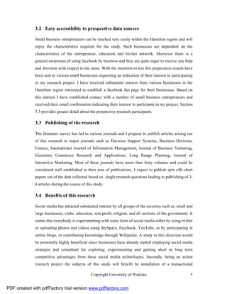 3.2 Easy accessibility to prospective data sources

              Small business entrepreneurs can be reached very easily within the Hamilton region and will
              enjoy the characteristics required for the study. Such businesses are dependent on the
              characteristics of the entrepreneur, education and his/her network. Moreover there is a
              general awareness of using facebook by business and they are quite eager to receive any help
              and direction with respect to the same. With the intention to test this proposition emails have
              been sent to various small businesses requesting an indication of their interest in participating
              in my research project. I have received substantial interest from various businesses in the
              Hamilton region interested to establish a facebook fan page for their businesses. Based on
              this interest I have established contact with a number of small business entrepreneurs and
              received their email confirmation indicating their interest to participate in my project. Section
              5.3 provides greater detail about the prospective research participants.

              3.3 Publishing of the research

              The literature survey has led to various journals and I propose to publish articles arising out
              of this research in major journals such as Decision Support Systems, Business Horizons,
              Futures, International Journal of Information Management, Journal of Business Venturing,
              Electronic Commerce Research and Applications, Long Range Planning, Journal of
              Interactive Marketing. Most of these journals have more than forty volumes and could be
              considered well established in their area of publications. I expect to publish spin offs short
              papers out of the data collected based on single research questions leading to publishing of 3-
              4 articles during the course of this study.

              3.4 Benefits of this research

              Social media has attracted substantial interest by all groups of the societies such as, small and
              large businesses, clubs, education, non-profit, religion, and all sections of the government. It
              seems that everybody is experimenting with some form of social media either by using twitter
              or uploading photos and videos using MySpace, Facebook, YouTube, or by participating in
              online blogs, or contributing knowledge through Wikipedia. A study in this direction would
              be personally highly beneficial since businesses have already started employing social media
              strategist and consultant for exploring, experimenting and gaining short or long term
              competitive advantages from these social media technologies. Secondly, being an action
              research project the subjects of this study will benefit by installation of a transactional

                                                 Copyright University of Waikato                             5


PDF created with pdfFactory trial version www.pdffactory.com
 