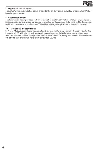8. Up/Down Footswitches
These Up/Down footswitches select preset banks or they select individual presets when Pedal-
board mode is active.
9. Expression Pedal
The Expression Pedal provides real-time control of the RP500’sVolume,Wah, or any assigned ef-
fect parameter.Almost every parameter is available for Expression Pedal control.The Expression
Pedal also turns on and controls the Wah effect when you apply extra pressure to the toe.
10. 1-5 / Effects Footswitches
In Preset Mode, these 5 footswitches select between 5 different presets in the active bank. The
footswitch LED will light to indicate which preset is active. In Pedalboard mode, these foot-
switches are used to turn Compressor, Distortion, Chorus/FX, Delay, and Reverb effects on and
off. Effects that are on will have their footswitch LED lit.
 