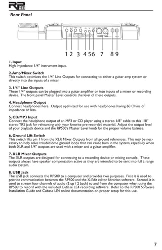 Rear Panel
1. Input
High impedance 1/4” instrument input.
2.Amp/Mixer Switch
This switch optimizes the 1/4” Line Outputs for connecting to either a guitar amp system or
directly into the inputs of a mixer.
3. 1/4” Line Outputs
These 1/4” outputs can be plugged into a guitar amplifier or into inputs of a mixer or recording
device. The front panel Master Level controls the level of these outputs.
4. Headphone Output
Connect headphones here. Output optimized for use with headphones having 60 Ohms of
impedance or less.
5. CD/MP3 Input
Connect the headphone output of an MP3 or CD player using a stereo 1/8” cable to this 1/8”
stereo TRS jack for rehearsing with your favorite pre-recorded material. Adjust the output level
of your playback device and the RP500’s Master Level knob for the proper volume balance.
6. Ground Lift Switch
This switch lifts pin 1 from the XLR Mixer Outputs from all ground references. This may be nec-
essary to help solve troublesome ground loops that can cause hum in the system, especially when
both XLR and 1/4” outputs are used with a mixer and a guitar amplifier.
7. XLR Mixer Outputs
The XLR outputs are designed for connecting to a recording device or mixing console. These
outputs always have speaker compensation active as they are intended to be sent into full a range
audio system.
8. USB Jack
The USB jack connects the RP500 to a computer and provides two purposes. First it is used to
provide communication between the RP500 and the X-Edit editor librarian software. Second, it is
used to stream four channels of audio (2 up / 2 back) to and from the computer when using the
RP500 to record with the included Cubase LE4 recording software. Refer to the RP500 Software
Installation Guide and Cubase LE4 online documentation on proper setup for this use.
1 2 3 4 56 7 8 9
 