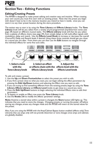 11
SectionTwo - Editing Functions
Editing/Creating Presets
The RP500 is designed to make preset editing and creation easy and intuitive. When creating
your own sound, you must first start with an existing preset. Note that the preset you begin
with doesn’t have to be in the memory location you intend to have it reside, since you can
store it to any User preset location during the store procedure.
The easiest way to start is by using the Tone Library and Effects Library knobs. The Tone
Library knob will let you select from a variety of pre-programmed amp/distortion tones (see
page 29) based on different musical styles. The Effects Library knob will then let you select
from a palette of effects chains (see page 29), from simple delays to full multi-effect signals with
modulation, delay and reverb. Use the Effects Level Knob to increase or decrease the overall
Chorus/FX, Delay and Reverb levels if desired. Using these three controls should get you close
to a sound you are after. From there you can then use the Edit buttons to navigate through
the individual effects for some fine tune edits.
1.Select a tone
with the
Tone Library knob
2.Select an effect
or effects chain with the
Effects Library knob
3.Adjust the
effects level with the
Effects Level knob
To edit and create a preset:
1. 	Use the Up and Down Footswitches to select the preset you wish to edit.
2. 	If you find a preset close to what you want, you can begin editing the effect parameters by
pressing the Edit Up/Down buttons and selecting the Effect row you want to edit.
3. 	If you are trying to find something different from the existing presets, begin by using the Tone
Library, Effects Library and Effects Level knobs to get close to a sound you want.
4. 	Press the Edit Up/Down buttons to begin selecting the individual Effects rows to edit their
parameters.
5. 	To bypass or enable an Effect row, press the Tone Library knob.
6. 	Use the Knobs 2-6 to modify the effects’ parameter settings.
Note: Anytime a stored value within a preset is changed, the Store button LED lights up. This
indicates that you need to store the changes. Changing presets, or turning the power off before
storing any changes, erases any changes made and the RP500 will revert to the stored values for
the preset.
Also, if you are using the RP500 with the Amp/Cabinet Bypass button enabled (effects only),Tone
Libraries that use amps only will not provide distortion or tone changes since amps and cabinets
are globally disabled.
 