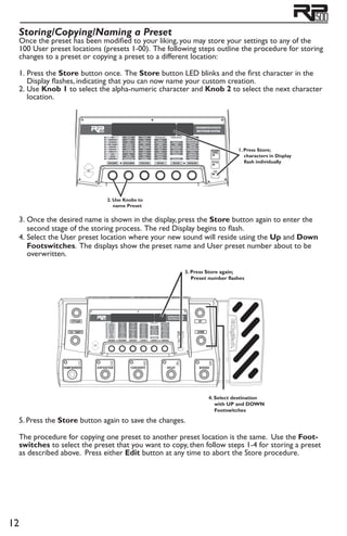 12
Storing/Copying/Naming a Preset
Once the preset has been modified to your liking, you may store your settings to any of the
100 User preset locations (presets 1-00). The following steps outline the procedure for storing
changes to a preset or copying a preset to a different location:
1. 	Press the Store button once. The Store button LED blinks and the first character in the
Display flashes, indicating that you can now name your custom creation.
2. 	Use Knob 1 to select the alpha-numeric character and Knob 2 to select the next character
location.	
1. Press Store;
characters in Display
flash individually
2. Use Knobs to
name Preset
3. 	Once the desired name is shown in the display, press the Store button again to enter the
second stage of the storing process. The red Display begins to flash.
4. 	Select the User preset location where your new sound will reside using the Up and Down
Footswitches. The displays show the preset name and User preset number about to be
overwritten.
4. Select destination
with UP and DOWN
Footswitches
3. Press Store again;
Preset number flashes
5. Press the Store button again to save the changes.
The procedure for copying one preset to another preset location is the same. Use the Foot-
switches to select the preset that you want to copy, then follow steps 1-4 for storing a preset
as described above. Press either Edit button at any time to abort the Store procedure.
 