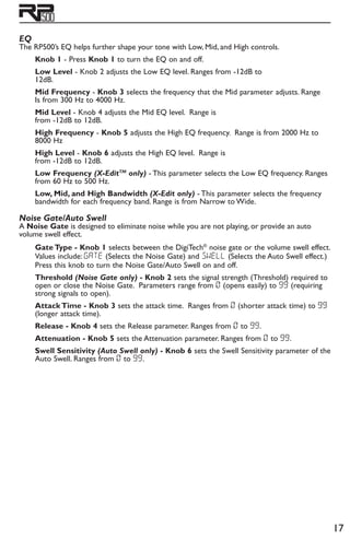 17
EQ
The RP500’s EQ helps further shape your tone with Low, Mid, and High controls.
Knob 1 - Press Knob 1 to turn the EQ on and off.
Low Level - Knob 2 adjusts the Low EQ level. Ranges from -12dB to
12dB.
Mid Frequency - Knob 3 selects the frequency that the Mid parameter adjusts. Range
Is from 300 Hz to 4000 Hz.
Mid Level - Knob 4 adjusts the Mid EQ level. Range is
from -12dB to 12dB.
High Frequency - Knob 5 adjusts the High EQ frequency. Range is from 2000 Hz to
8000 Hz
High Level - Knob 6 adjusts the High EQ level. Range is
from -12dB to 12dB.
Low Frequency (X-EditTM
only) - This parameter selects the Low EQ frequency. Ranges
from 60 Hz to 500 Hz.
Low, Mid, and High Bandwidth (X-Edit only) - This parameter selects the frequency
bandwidth for each frequency band. Range is from Narrow to Wide.
Noise Gate/Auto Swell
A Noise Gate is designed to eliminate noise while you are not playing, or provide an auto
volume swell effect.
Gate Type - Knob 1 selects between the DigiTech®
noise gate or the volume swell effect.
Values include: gate (Selects the Noise Gate) and swEll (Selects the Auto Swell effect.)
Press this knob to turn the Noise Gate/Auto Swell on and off.
Threshold (Noise Gate only) - Knob 2 sets the signal strength (Threshold) required to
open or close the Noise Gate. Parameters range from 0 (opens easily) to 99 (requiring
strong signals to open).
Attack Time - Knob 3 sets the attack time. Ranges from 0 (shorter attack time) to 99
(longer attack time).
Release - Knob 4 sets the Release parameter. Ranges from 0 to 99.
Attenuation - Knob 5 sets the Attenuation parameter. Ranges from 0 to 99.
Swell Sensitivity (Auto Swell only) - Knob 6 sets the Swell Sensitivity parameter of the
Auto Swell. Ranges from 0 to 99.
 