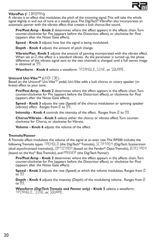 20
VibroPan (vibropan)
A vibrato is an effect that modulates the pitch of the incoming signal.This will take the whole
signal slightly in and out of tune at a steady pace.The DigiTech®
VibroPan also incorporates an
automatic panner with the vibrato effect that creates a lush chorus-like sound.
Pre/Post Amp - Knob 2 determines where the effect appears in the effects chain.Turn
counter-clockwise for Pre (appears before the Distortion effect), or clockwise for Post
(appears after the Noise Gate effect).
Speed - Knob 3 adjusts how fast the signal is being modulated.
Depth - Knob 4 adjusts the amount of pitch change.
Vibrato/Pan- Knob 5 adjusts the amount of panning incorporated with the vibrato effect.
When set at 0, this effect is a standard vibrato. As the parameter is turned up, the phase
difference of the vibrato signal sent to the two channels is changed until a full stereo image
is obtained at 99.
Waveform - Knob 6 selects a waveform: triangle, Sine, or Square.
Unicord Uni-VibeTM
(unovibe)
Based on the Unicord®
Uni-VibeTM
pedal, Uni-Vibe adds a lush chorus or rotary speaker (vi-
brato) effect to your tone.
Pre/Post Amp - Knob 2 determines where the effect appears in the effects chain.Turn
counter-clockwise for Pre (appears before the Distortion effect), or clockwise for Post
(appears after the Noise Gate effect).
Speed - Knob 3 adjusts the rate (Speed) of the chorus modulation or spinning speaker
(vibrato) effect. Ranges from 0 to 99.
Intensity - Knob 4 controls the intensity of the effect. Ranges from 0 to 99.
Chorus/Vibrato - Knob 5 selects either the chorus or vibrato effect.Turn counter-
clockwise for Chorus, or clockwise for Vibrato.
Volume - Knob 6 adjusts the volume of the effect.
Tremolo/Panner
A Tremolo effect modulates the volume of the signal at an even rate.The RP500 includes the
following Tremolo types: tremolo (the DigiTech®
Tremolo), sctrtrem (DigiTech Scattertrem
(dual asynchronized tremolos)), optotrem (based on the Fender®
Opto Tremolo), biastrem
(based on theVox®
Bias Tremolo), and panner (the DigiTech Panner).
Pre/Post Amp - Knob 2 determines where the effect appears in the effects chain.Turn
counter-clockwise for Pre (appears before the Distortion effect), or clockwise for Post
(appears after the Noise Gate effect).
Speed - Knob 3 adjusts the rate (Speed) at which the volume modulates. Ranges from 0
to 99
Depth - Knob 4 adjusts the intensity (Depth) of the modulating volume. Ranges from 0
to 99.
Waveform (DigiTech Tremolo and Panner only) - Knob 5 selects a waveform:
triangle, Sine, or Square.
 