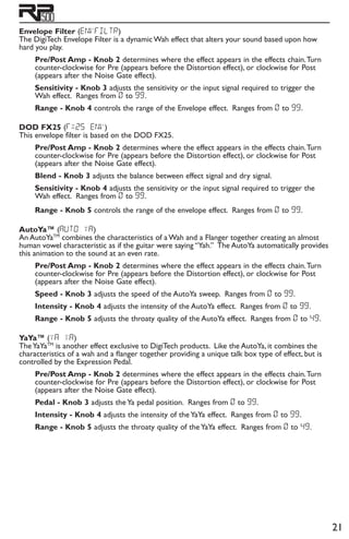 21
Envelope Filter (eNvfiltr)
The DigiTech Envelope Filter is a dynamic Wah effect that alters your sound based upon how
hard you play.
Pre/Post Amp - Knob 2 determines where the effect appears in the effects chain.Turn
counter-clockwise for Pre (appears before the Distortion effect), or clockwise for Post
(appears after the Noise Gate effect).
Sensitivity - Knob 3 adjusts the sensitivity or the input signal required to trigger the
Wah effect. Ranges from 0 to 99.
Range - Knob 4 controls the range of the Envelope effect. Ranges from 0 to 99.
DOD FX25 (fx25 env)
This envelope filter is based on the DOD FX25.
Pre/Post Amp - Knob 2 determines where the effect appears in the effects chain.Turn
counter-clockwise for Pre (appears before the Distortion effect), or clockwise for Post
(appears after the Noise Gate effect).
Blend - Knob 3 adjusts the balance between effect signal and dry signal.
Sensitivity - Knob 4 adjusts the sensitivity or the input signal required to trigger the
Wah effect. Ranges from 0 to 99.
Range - Knob 5 controls the range of the envelope effect. Ranges from 0 to 99.
AutoYa™ (AUTO YA)
An AutoYaTM
combines the characteristics of a Wah and a Flanger together creating an almost
human vowel characteristic as if the guitar were saying “Yah.” The AutoYa automatically provides
this animation to the sound at an even rate.
Pre/Post Amp - Knob 2 determines where the effect appears in the effects chain.Turn
counter-clockwise for Pre (appears before the Distortion effect), or clockwise for Post
(appears after the Noise Gate effect).
Speed - Knob 3 adjusts the speed of the AutoYa sweep. Ranges from 0 to 99.
Intensity - Knob 4 adjusts the intensity of the AutoYa effect. Ranges from 0 to 99.
Range - Knob 5 adjusts the throaty quality of the AutoYa effect. Ranges from 0 to 49.
YaYa™ (ya ya)
TheYaYaTM
is another effect exclusive to DigiTech products. Like the AutoYa, it combines the
characteristics of a wah and a flanger together providing a unique talk box type of effect, but is
controlled by the Expression Pedal.
Pre/Post Amp - Knob 2 determines where the effect appears in the effects chain.Turn
counter-clockwise for Pre (appears before the Distortion effect), or clockwise for Post
(appears after the Noise Gate effect).
Pedal - Knob 3 adjusts the Ya pedal position. Ranges from 0 to 99.
Intensity - Knob 4 adjusts the intensity of the YaYa effect. Ranges from 0 to 99.
Range - Knob 5 adjusts the throaty quality of the YaYa effect. Ranges from 0 to 49.
 