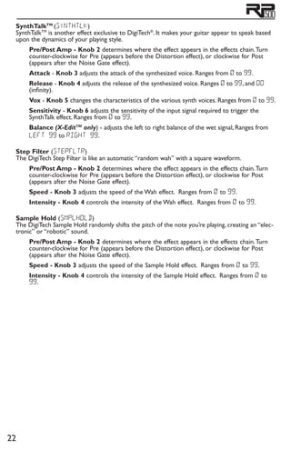 22
SynthTalkTM
(synthtlk)
SynthTalkTM
is another effect exclusive to DigiTech®
. It makes your guitar appear to speak based
upon the dynamics of your playing style.
Pre/Post Amp - Knob 2 determines where the effect appears in the effects chain.Turn
counter-clockwise for Pre (appears before the Distortion effect), or clockwise for Post
(appears after the Noise Gate effect).
Attack - Knob 3 adjusts the attack of the synthesized voice. Ranges from 0 to 99.
Release - Knob 4 adjusts the release of the synthesized voice. Ranges 0 to 99, and oo
(infinity).
Vox - Knob 5 changes the characteristics of the various synth voices. Ranges from 0 to 99.
Sensitivity - Knob 6 adjusts the sensitivity of the input signal required to trigger the
SynthTalk effect. Ranges from 0 to 99.
Balance (X-EditTM
only) - adjusts the left to right balance of the wet signal, Ranges from
left 99 to right 99.
Step Filter (stepfltr)
The DigiTech Step Filter is like an automatic “random wah” with a square waveform.
Pre/Post Amp - Knob 2 determines where the effect appears in the effects chain.Turn
counter-clockwise for Pre (appears before the Distortion effect), or clockwise for Post
(appears after the Noise Gate effect).
Speed - Knob 3 adjusts the speed of the Wah effect. Ranges from 0 to 99.
Intensity - Knob 4 controls the intensity of the Wah effect. Ranges from 0 to 99.
Sample Hold (smplhold)
The DigiTech Sample Hold randomly shifts the pitch of the note you’re playing, creating an “elec-
tronic” or “robotic” sound.
Pre/Post Amp - Knob 2 determines where the effect appears in the effects chain.Turn
counter-clockwise for Pre (appears before the Distortion effect), or clockwise for Post
(appears after the Noise Gate effect).
Speed - Knob 3 adjusts the speed of the Sample Hold effect. Ranges from 0 to 99.
Intensity - Knob 4 controls the intensity of the Sample Hold effect. Ranges from 0 to
99.
 